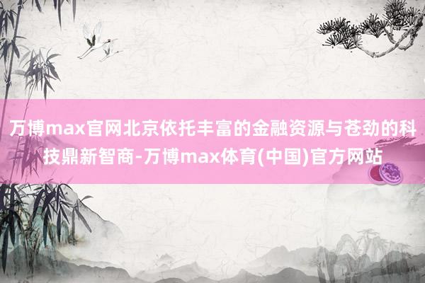 万博max官网北京依托丰富的金融资源与苍劲的科技鼎新智商-万博max体育(中国)官方网站