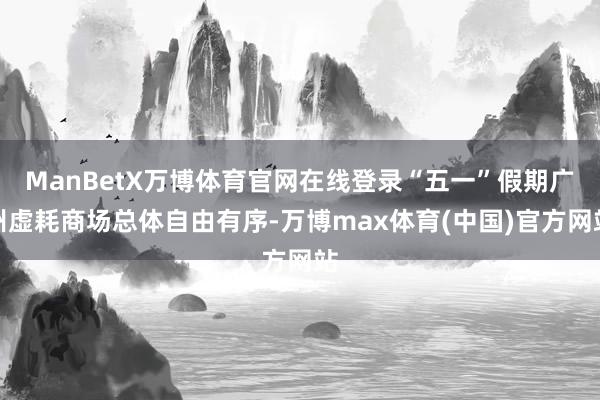 ManBetX万博体育官网在线登录“五一”假期广州虚耗商场总体自由有序-万博max体育(中国)官方网站