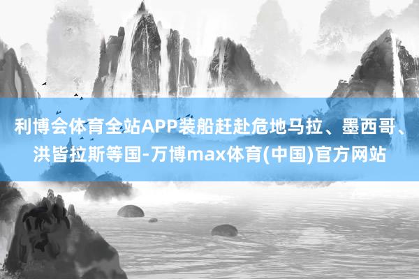 利博会体育全站APP装船赶赴危地马拉、墨西哥、洪皆拉斯等国-万博max体育(中国)官方网站