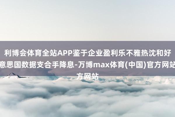 利博会体育全站APP鉴于企业盈利乐不雅热沈和好意思国数据支合手降息-万博max体育(中国)官方网站