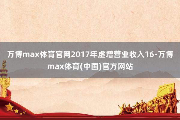 万博max体育官网2017年虚增营业收入16-万博max体育(中国)官方网站