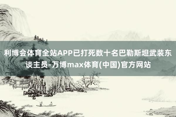 利博会体育全站APP已打死数十名巴勒斯坦武装东谈主员-万博max体育(中国)官方网站