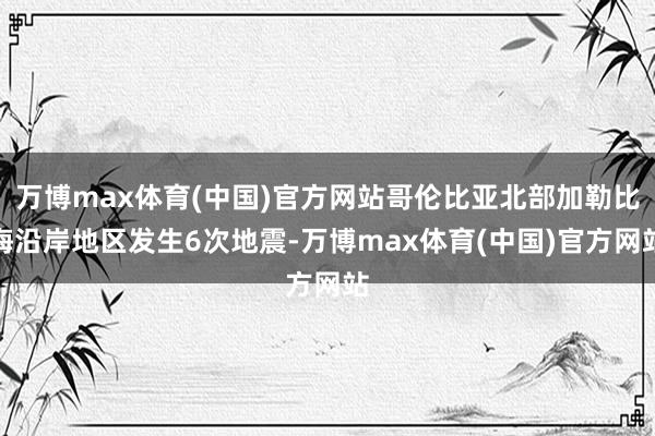 万博max体育(中国)官方网站哥伦比亚北部加勒比海沿岸地区发生6次地震-万博max体育(中国)官方网站