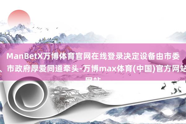 ManBetX万博体育官网在线登录决定设备由市委、市政府厚爱同道牵头-万博max体育(中国)官方网站