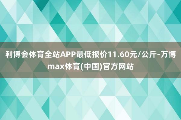 利博会体育全站APP最低报价11.60元/公斤-万博max体育(中国)官方网站