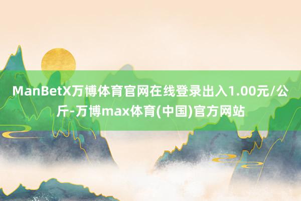 ManBetX万博体育官网在线登录出入1.00元/公斤-万博max体育(中国)官方网站