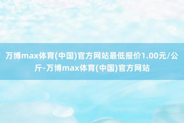 万博max体育(中国)官方网站最低报价1.00元/公斤-万博max体育(中国)官方网站