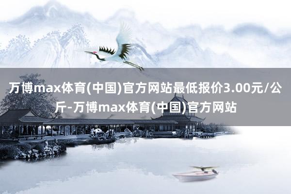 万博max体育(中国)官方网站最低报价3.00元/公斤-万博max体育(中国)官方网站