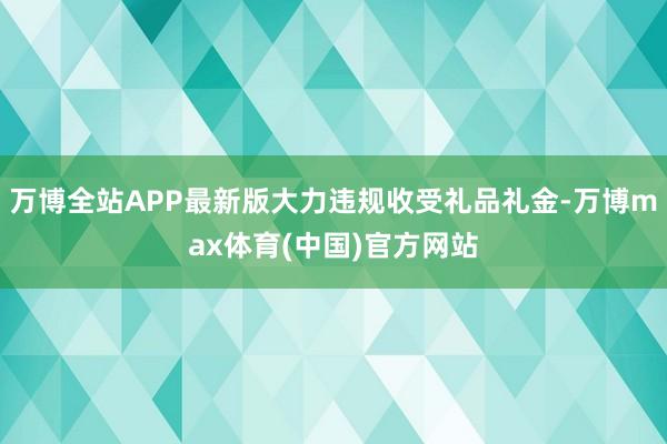 万博全站APP最新版大力违规收受礼品礼金-万博max体育(中国)官方网站