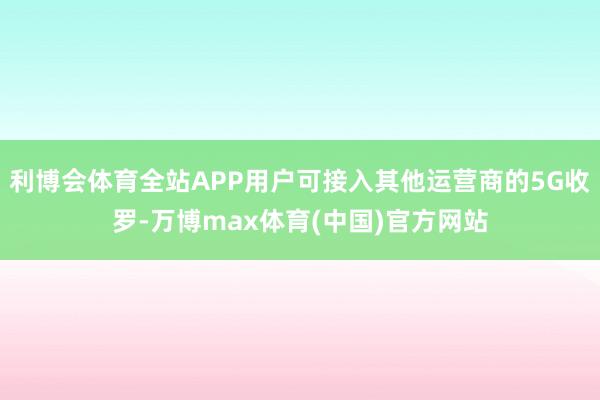 利博会体育全站APP用户可接入其他运营商的5G收罗-万博max体育(中国)官方网站