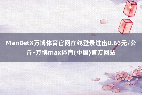 ManBetX万博体育官网在线登录进出8.66元/公斤-万博max体育(中国)官方网站