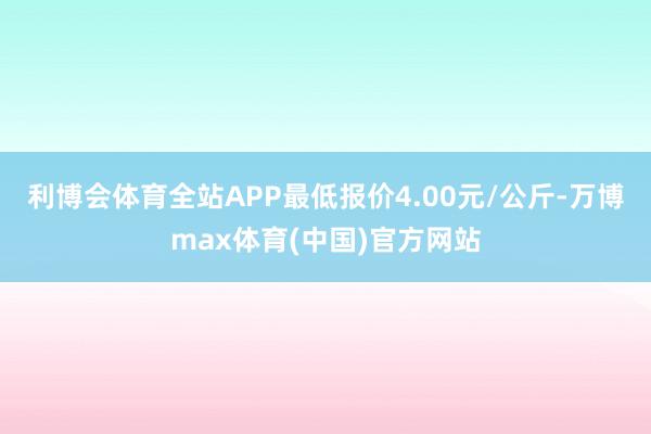 利博会体育全站APP最低报价4.00元/公斤-万博max体育(中国)官方网站