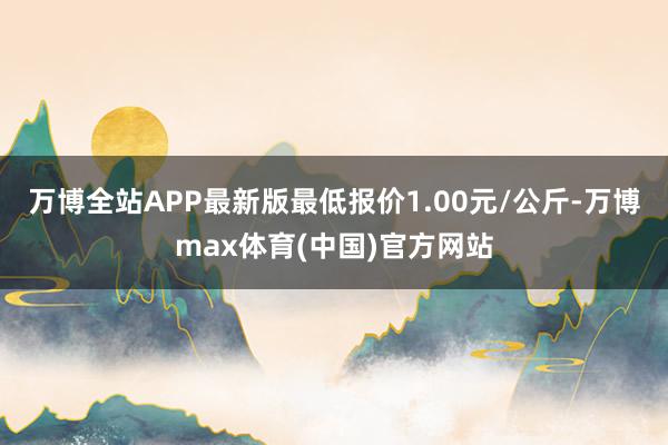 万博全站APP最新版最低报价1.00元/公斤-万博max体育(中国)官方网站