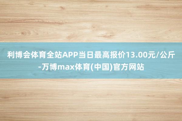 利博会体育全站APP当日最高报价13.00元/公斤-万博max体育(中国)官方网站