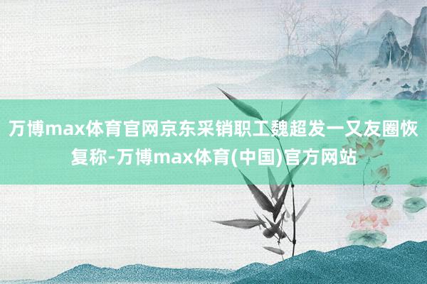 万博max体育官网京东采销职工魏超发一又友圈恢复称-万博max体育(中国)官方网站