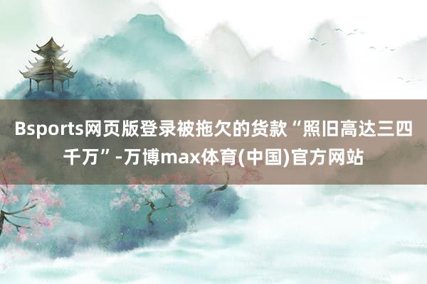 Bsports网页版登录被拖欠的货款“照旧高达三四千万”-万博max体育(中国)官方网站