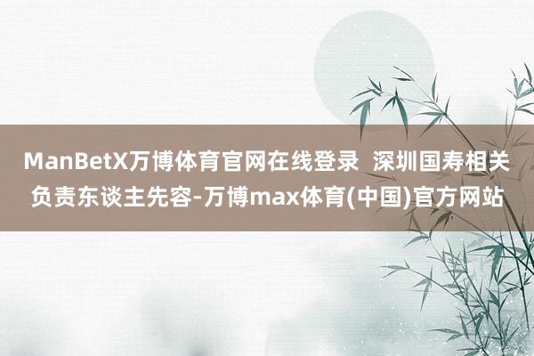 ManBetX万博体育官网在线登录  深圳国寿相关负责东谈主先容-万博max体育(中国)官方网站