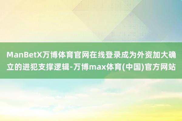 ManBetX万博体育官网在线登录成为外资加大确立的进犯支撑逻辑-万博max体育(中国)官方网站