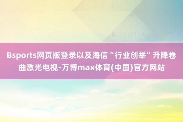 Bsports网页版登录以及海信“行业创举”升降卷曲激光电视-万博max体育(中国)官方网站