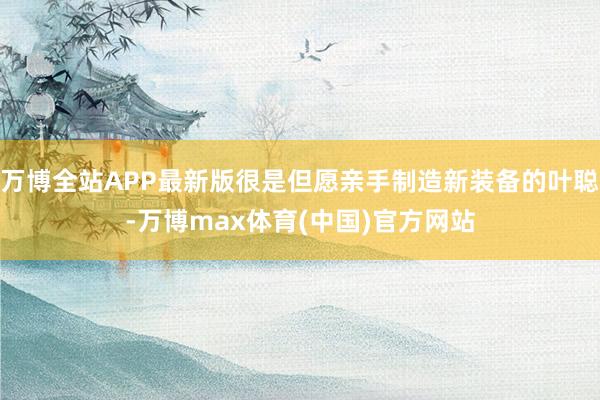 万博全站APP最新版很是但愿亲手制造新装备的叶聪-万博max体育(中国)官方网站