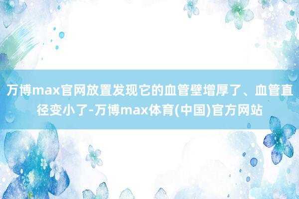 万博max官网放置发现它的血管壁增厚了、血管直径变小了-万博max体育(中国)官方网站