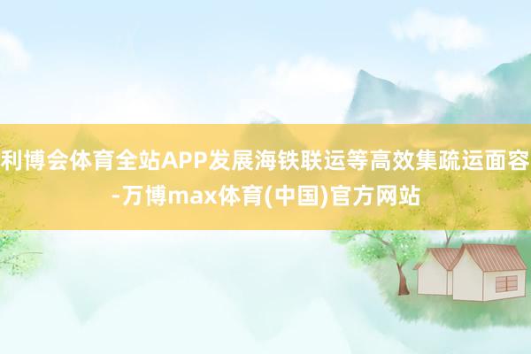 利博会体育全站APP发展海铁联运等高效集疏运面容-万博max体育(中国)官方网站