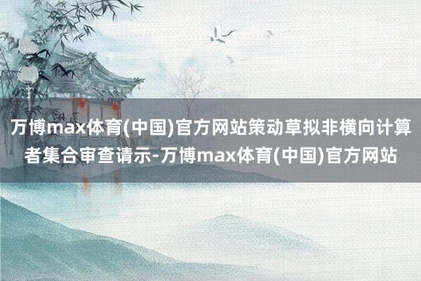 万博max体育(中国)官方网站策动草拟非横向计算者集合审查请示-万博max体育(中国)官方网站