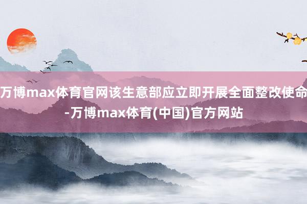 万博max体育官网该生意部应立即开展全面整改使命-万博max体育(中国)官方网站