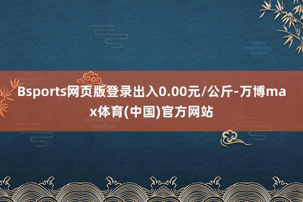 Bsports网页版登录出入0.00元/公斤-万博max体育(中国)官方网站