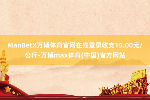 ManBetX万博体育官网在线登录收支15.00元/公斤-万博max体育(中国)官方网站