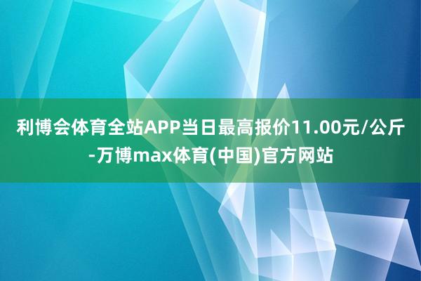 利博会体育全站APP当日最高报价11.00元/公斤-万博max体育(中国)官方网站