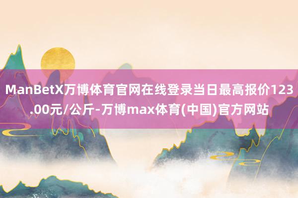 ManBetX万博体育官网在线登录当日最高报价123.00元/公斤-万博max体育(中国)官方网站