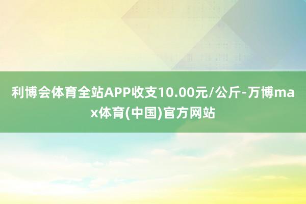 利博会体育全站APP收支10.00元/公斤-万博max体育(中国)官方网站