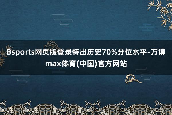 Bsports网页版登录特出历史70%分位水平-万博max体育(中国)官方网站