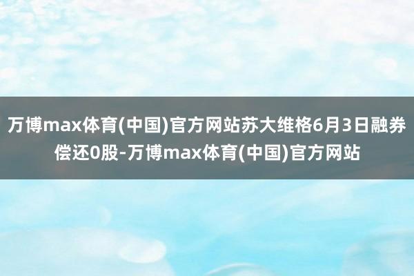 万博max体育(中国)官方网站苏大维格6月3日融券偿还0股-万博max体育(中国)官方网站