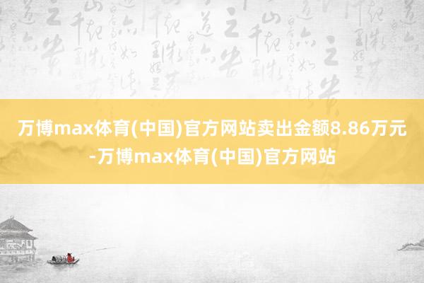 万博max体育(中国)官方网站卖出金额8.86万元-万博max体育(中国)官方网站