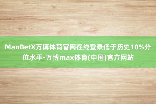 ManBetX万博体育官网在线登录低于历史10%分位水平-万博max体育(中国)官方网站