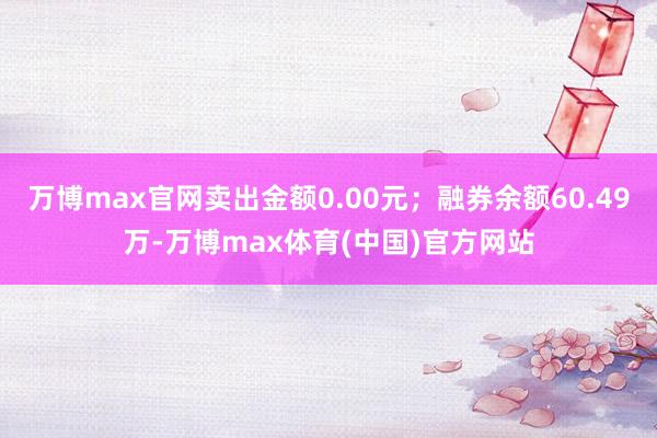 万博max官网卖出金额0.00元；融券余额60.49万-万博max体育(中国)官方网站