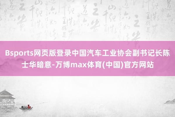 Bsports网页版登录中国汽车工业协会副书记长陈士华暗意-万博max体育(中国)官方网站