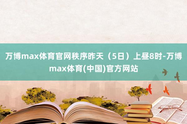 万博max体育官网秩序昨天（5日）上昼8时-万博max体育(中国)官方网站