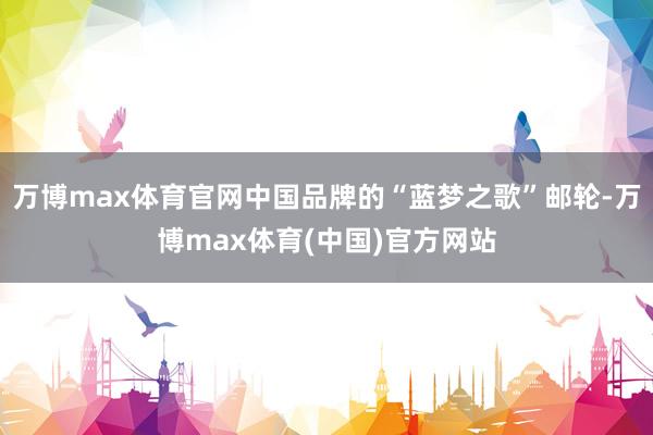 万博max体育官网中国品牌的“蓝梦之歌”邮轮-万博max体育(中国)官方网站