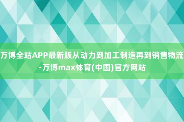 万博全站APP最新版从动力到加工制造再到销售物流-万博max体育(中国)官方网站