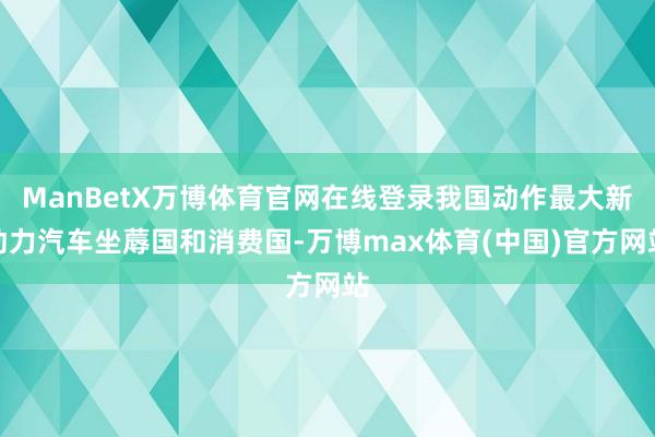 ManBetX万博体育官网在线登录我国动作最大新动力汽车坐蓐国和消费国-万博max体育(中国)官方网站