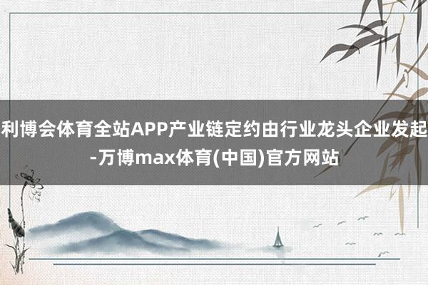 利博会体育全站APP产业链定约由行业龙头企业发起-万博max体育(中国)官方网站