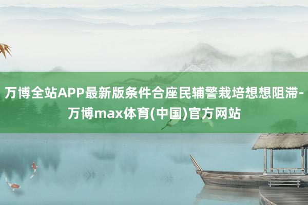 万博全站APP最新版条件合座民辅警栽培想想阻滞-万博max体育(中国)官方网站