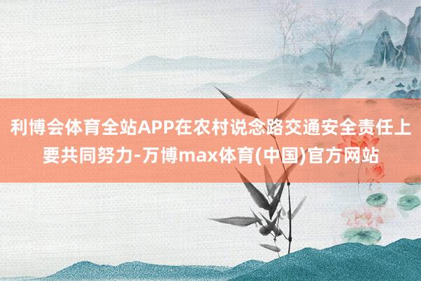 利博会体育全站APP在农村说念路交通安全责任上要共同努力-万博max体育(中国)官方网站