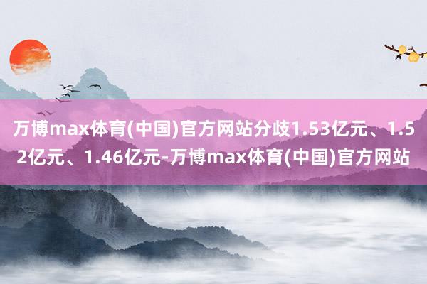 万博max体育(中国)官方网站分歧1.53亿元、1.52亿元、1.46亿元-万博max体育(中国)官方网站