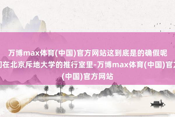 万博max体育(中国)官方网站这到底是的确假呢？咱们在北京斥地大学的推行室里-万博max体育(中国)官方网站