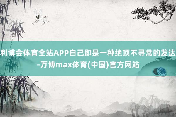 利博会体育全站APP自己即是一种绝顶不寻常的发达-万博max体育(中国)官方网站