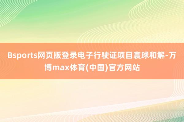 Bsports网页版登录电子行驶证项目寰球和解-万博max体育(中国)官方网站